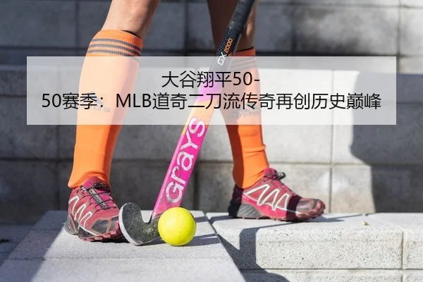 大谷翔平50-50赛季：MLB道奇二刀流传奇再创历史巅峰